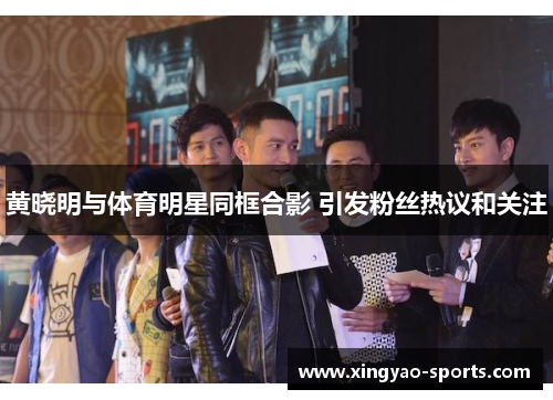 黄晓明与体育明星同框合影 引发粉丝热议和关注